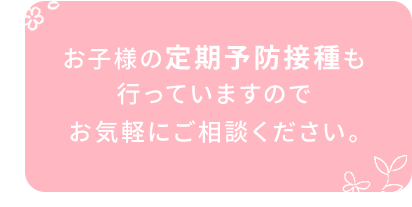 お子様の定期予防接種も 行っていますので お気軽にご相談ください。